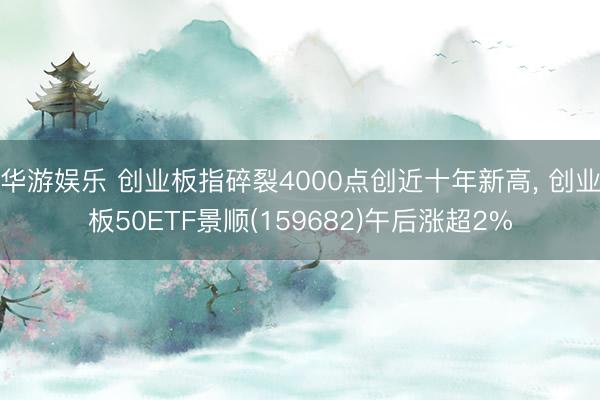 华游娱乐 创业板指碎裂4000点创近十年新高， 创业板50ETF景顺(159682)午后涨超2%