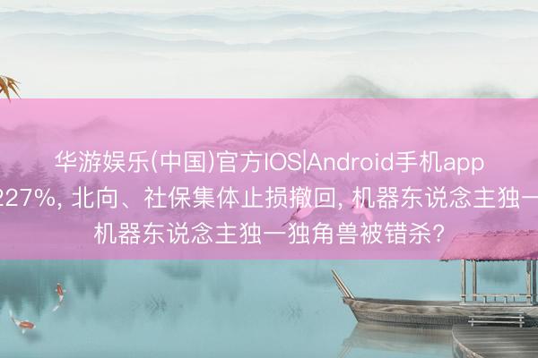 华游娱乐(中国)官方IOS|Android手机app下载 订单暴涨227%， 北向、社保集体止损撤回， 机器东说念主独一独角兽被错杀?