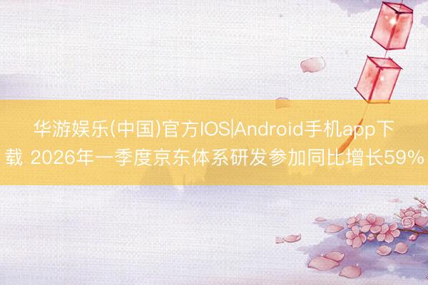 华游娱乐(中国)官方IOS|Android手机app下载 2026年一季度京东体系研发参加同比增长59%