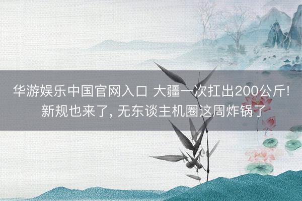华游娱乐中国官网入口 大疆一次扛出200公斤! 新规也来了， 无东谈主机圈这周炸锅了
