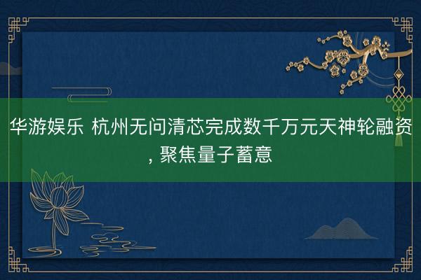 华游娱乐 杭州无问清芯完成数千万元天神轮融资, 聚焦量子蓄意