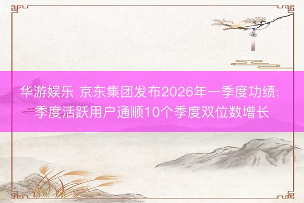 华游娱乐 京东集团发布2026年一季度功绩: 季度活跃用户通顺10个季度双位数增长
