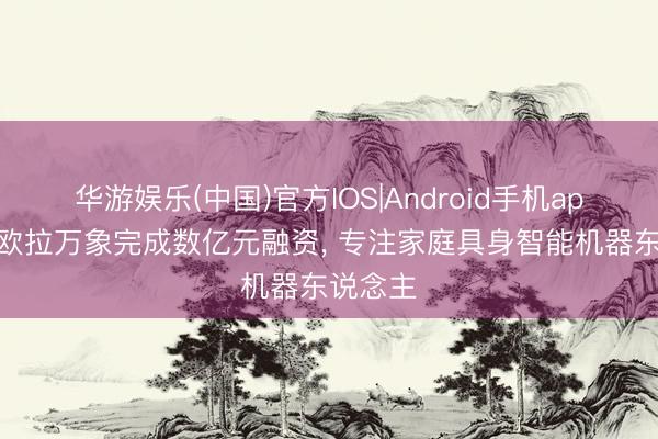 华游娱乐(中国)官方IOS|Android手机app下载 欧拉万象完成数亿元融资， 专注家庭具身智能机器东说念主