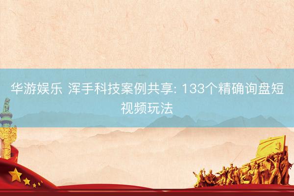华游娱乐 浑手科技案例共享: 133个精确询盘短视频玩法