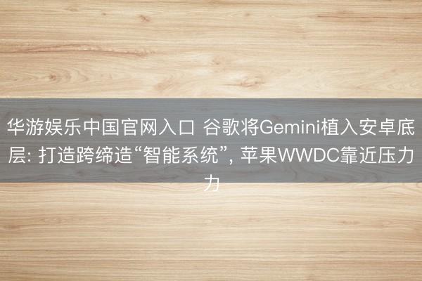 华游娱乐中国官网入口 谷歌将Gemini植入安卓底层: 打造跨缔造“智能系统”， 苹果WWDC靠近压力