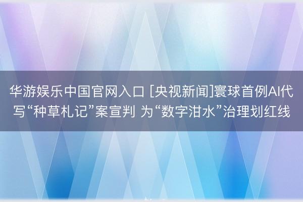 华游娱乐中国官网入口 [央视新闻]寰球首例AI代写“种草札记”案宣判 为“数字泔水”治理划红线
