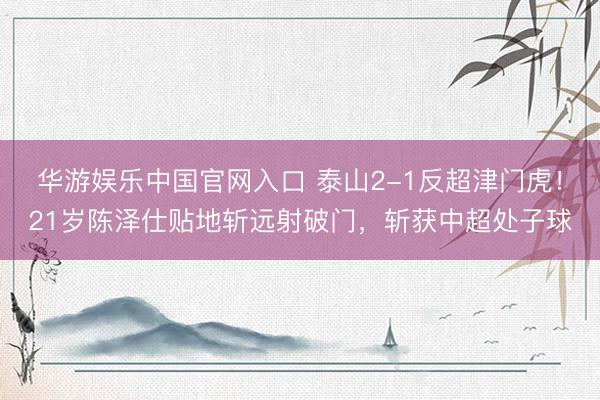 华游娱乐中国官网入口 泰山2-1反超津门虎!21岁陈泽仕贴地斩远射破门,斩获中超处子球