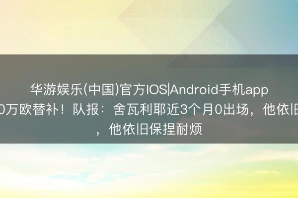 华游娱乐(中国)官方IOS|Android手机app下载 4000万欧替补！队报：舍瓦利耶近3个月0出场，他依旧保捏耐烦