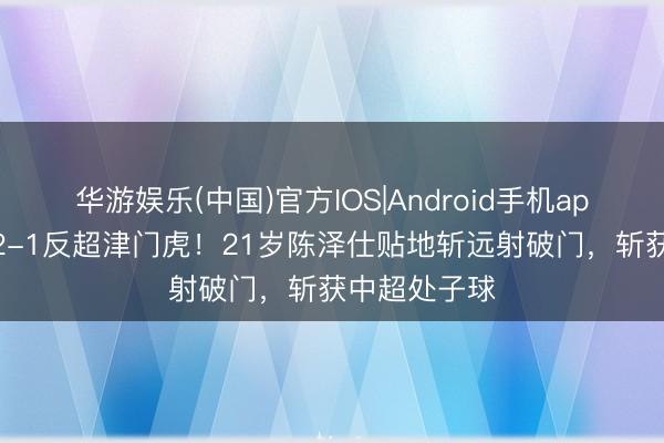 华游娱乐(中国)官方IOS|Android手机app下载 泰山2-1反超津门虎！21岁陈泽仕贴地斩远射破门，斩获中超处子球