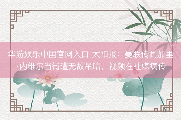 华游娱乐中国官网入口 太阳报：曼联传闻加里·内维尔当街遭无故吊唁，视频在社媒疯传