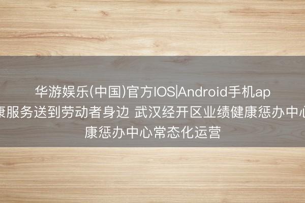 华游娱乐(中国)官方IOS|Android手机app下载 把健康服务送到劳动者身边 武汉经开区业绩健康惩办中心常态化运营