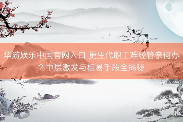 华游娱乐中国官网入口 更生代职工难经管奈何办? 中层激发与相易手段全揭秘