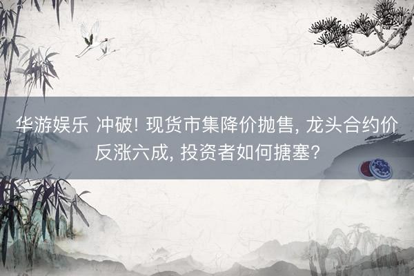 华游娱乐 冲破! 现货市集降价抛售， 龙头合约价反涨六成， 投资者如何搪塞?