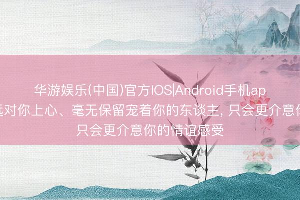 华游娱乐(中国)官方IOS|Android手机app下载 能弥远对你上心、毫无保留宠着你的东谈主， 只会更介意你的情谊感受