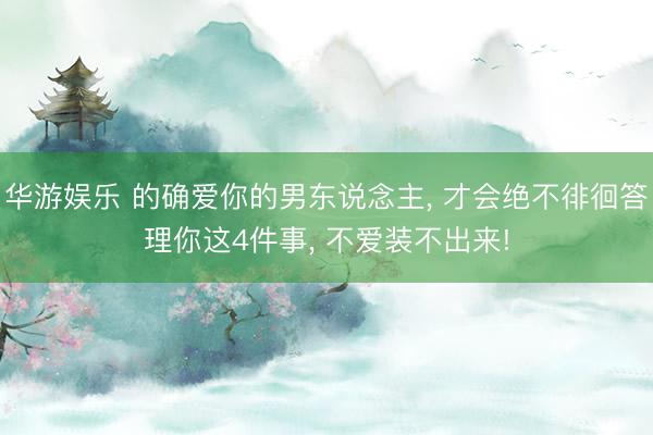 华游娱乐 的确爱你的男东说念主， 才会绝不徘徊答理你这4件事， 不爱装不出来!