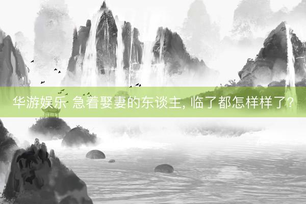 华游娱乐 急着娶妻的东谈主， 临了都怎样样了?