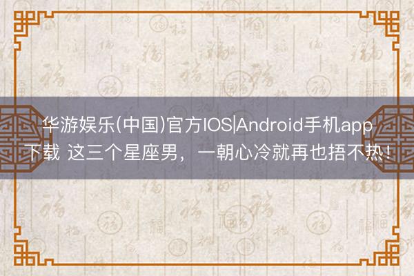 华游娱乐(中国)官方IOS|Android手机app下载 这三个星座男，一朝心冷就再也捂不热！
