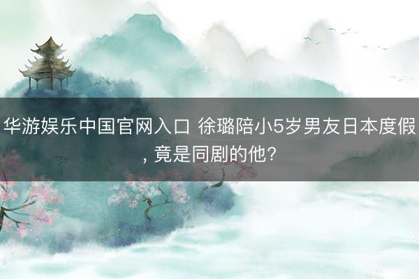 华游娱乐中国官网入口 徐璐陪小5岁男友日本度假， 竟是同剧的他?