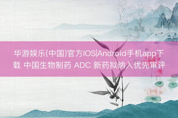 华游娱乐(中国)官方IOS|Android手机app下载 中国生物制药 ADC 新药拟纳入优先审评
