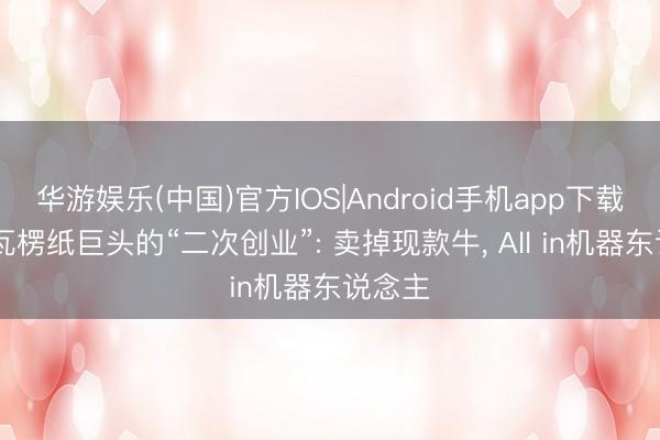 华游娱乐(中国)官方IOS|Android手机app下载 一家瓦楞纸巨头的“二次创业”: 卖掉现款牛， All in机器东说念主