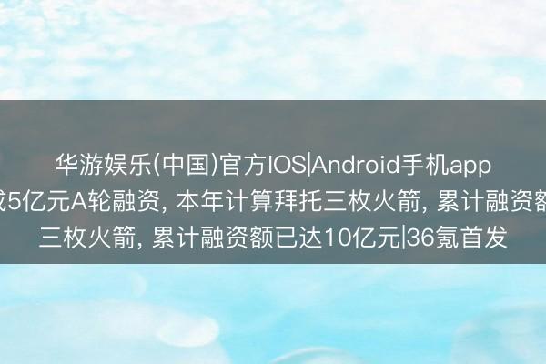 华游娱乐(中国)官方IOS|Android手机app下载 「宇石空间」完成5亿元A轮融资， 本年计算拜托三枚火箭， 累计融资额已达10亿元|36氪首发