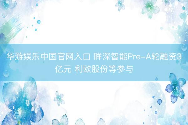 华游娱乐中国官网入口 眸深智能Pre-A轮融资3亿元 利欧股份等参与