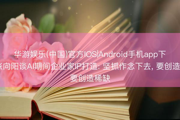 华游娱乐(中国)官方IOS|Android手机app下载 张向阳谈AI期间企业家IP打造: 坚抓作念下去， 要创造稀缺