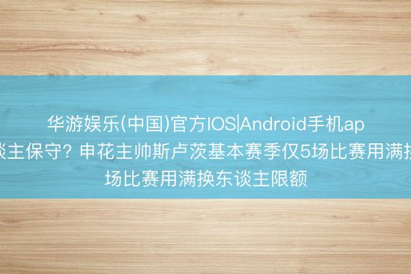 华游娱乐(中国)官方IOS|Android手机app下载 用东谈主保守? 申花主帅斯卢茨基本赛季仅5场比赛用满换东谈主限额