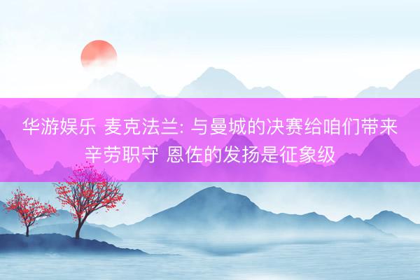 华游娱乐 麦克法兰: 与曼城的决赛给咱们带来辛劳职守 恩佐的发扬是征象级
