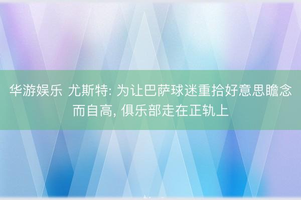 华游娱乐 尤斯特: 为让巴萨球迷重拾好意思瞻念而自高， 俱乐部走在正轨上
