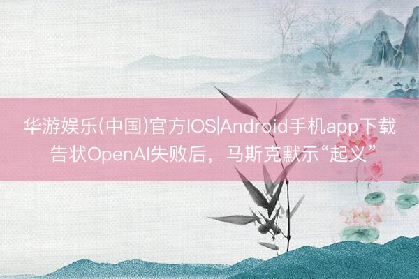 华游娱乐(中国)官方IOS|Android手机app下载 告状OpenAI失败后，马斯克默示“起义”