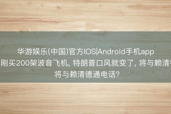 华游娱乐(中国)官方IOS|Android手机app下载 中方刚买200架波音飞机， 特朗普口风就变了， 将与赖清德通电话?