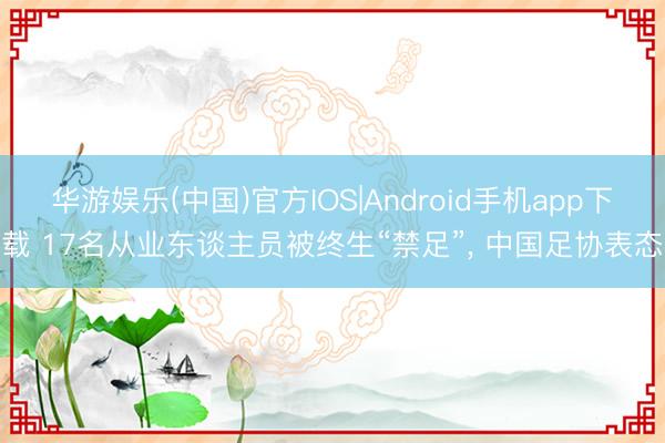 华游娱乐(中国)官方IOS|Android手机app下载 17名从业东谈主员被终生“禁足”， 中国足协表态