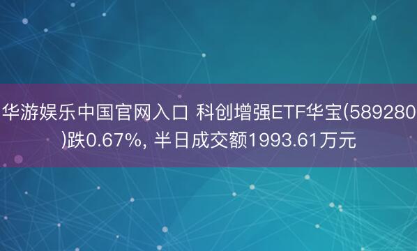 华游娱乐中国官网入口 科创增强ETF华宝(589280)跌0.67%， 半日成交额1993.61万元