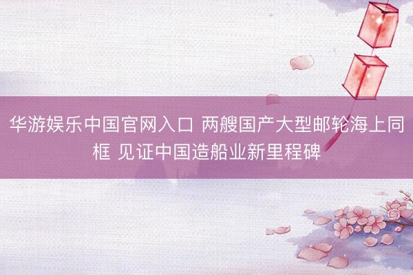 华游娱乐中国官网入口 两艘国产大型邮轮海上同框 见证中国造船业新里程碑