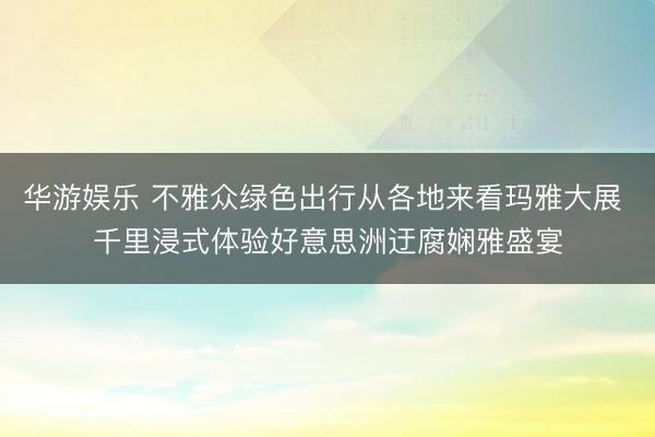 华游娱乐 不雅众绿色出行从各地来看玛雅大展 千里浸式体验好意思洲迂腐娴雅盛宴