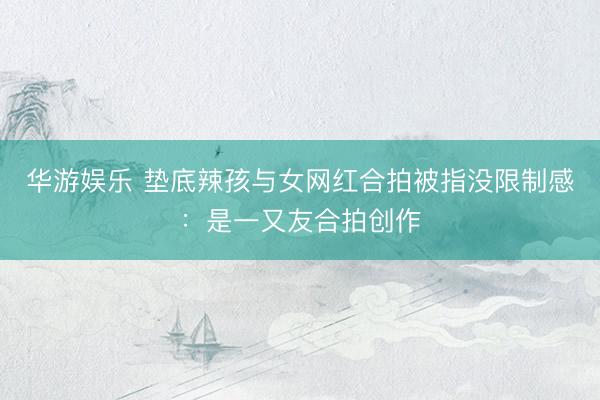华游娱乐 垫底辣孩与女网红合拍被指没限制感：是一又友合拍创作