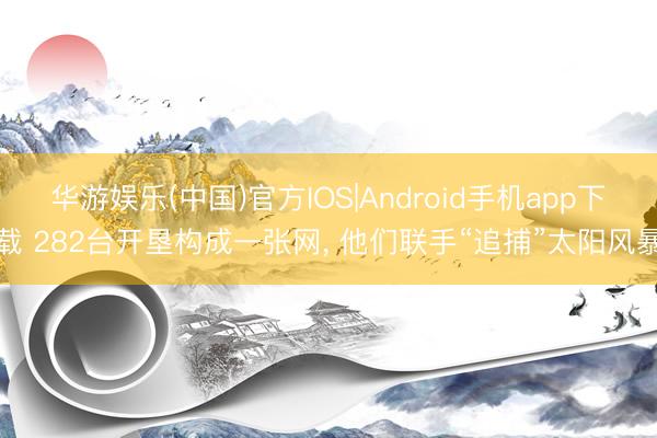 华游娱乐(中国)官方IOS|Android手机app下载 282台开垦构成一张网， 他们联手“追捕”太阳风暴