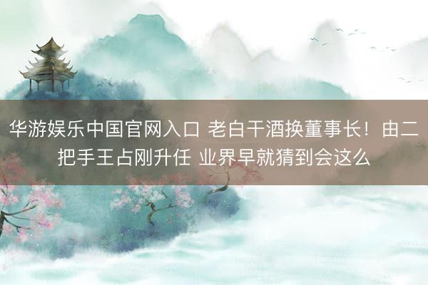 华游娱乐中国官网入口 老白干酒换董事长！由二把手王占刚升任 业界早就猜到会这么