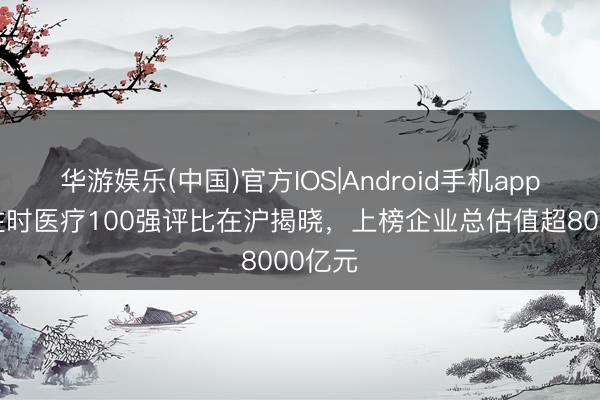 华游娱乐(中国)官方IOS|Android手机app下载 往时医疗100强评比在沪揭晓，上榜企业总估值超8000亿元