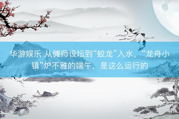 华游娱乐 从傩师设坛到“蛟龙”入水，“龙舟小镇”炉不雅的端午，是这么运行的