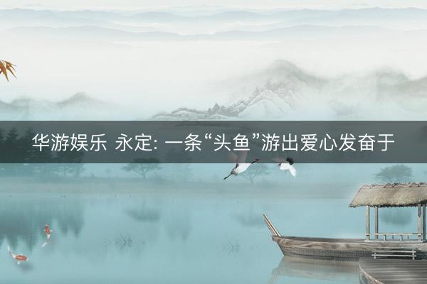 华游娱乐 永定: 一条“头鱼”游出爱心发奋于
