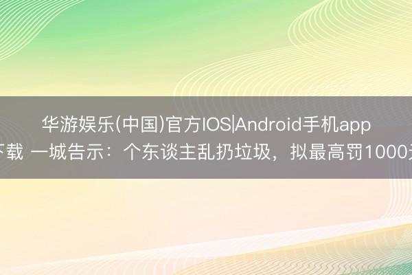 华游娱乐(中国)官方IOS|Android手机app下载 一城告示：个东谈主乱扔垃圾，拟最高罚1000元