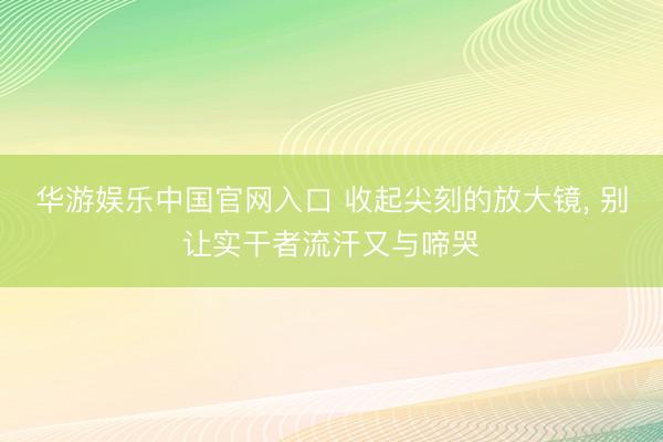华游娱乐中国官网入口 收起尖刻的放大镜， 别让实干者流汗又与啼哭