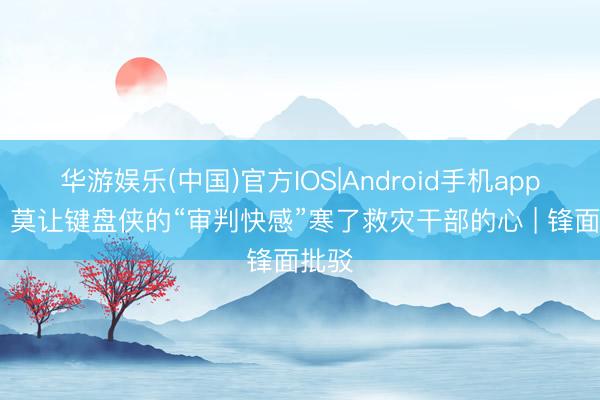 华游娱乐(中国)官方IOS|Android手机app下载 莫让键盘侠的“审判快感”寒了救灾干部的心 | 锋面批驳