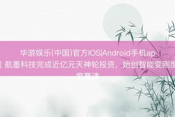 华游娱乐(中国)官方IOS|Android手机app下载 航墨科技完成近亿元天神轮投资，始创智能变刚度要津