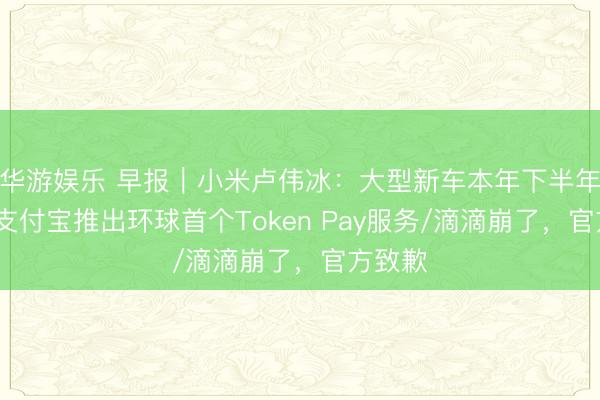 华游娱乐 早报｜小米卢伟冰：大型新车本年下半年上市/支付宝推出环球首个Token Pay服务/滴滴崩了，官方致歉