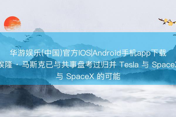 华游娱乐(中国)官方IOS|Android手机app下载 音书称埃隆 · 马斯克已与共事盘考过归并 Tesla 与 SpaceX 的可能
