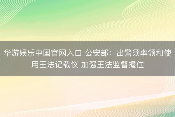 华游娱乐中国官网入口 公安部：出警须率领和使用王法记载仪 加强王法监督握住