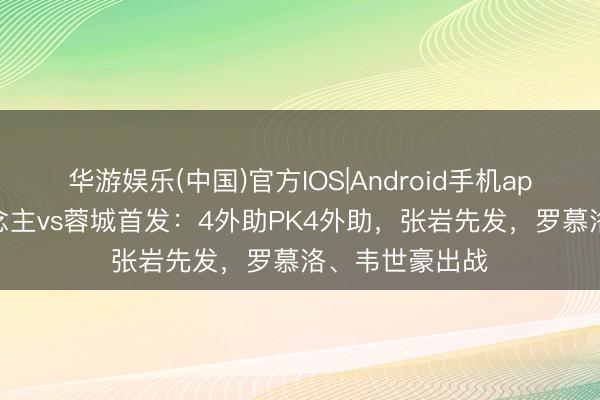 华游娱乐(中国)官方IOS|Android手机app下载 铁东说念主vs蓉城首发：4外助PK4外助，张岩先发，罗慕洛、韦世豪出战